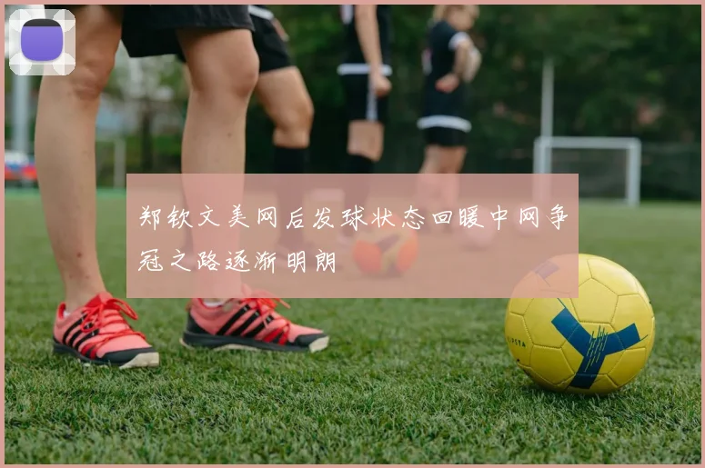 郑钦文美网后发球状态回暖中网争冠之路逐渐明朗